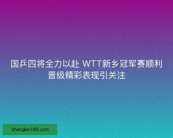 国乒四将全力以赴 WTT新乡冠军赛顺利晋级精彩表现引关注 国乒四将全力以赴 WTT新乡冠军赛顺利晋级精彩表现引关注