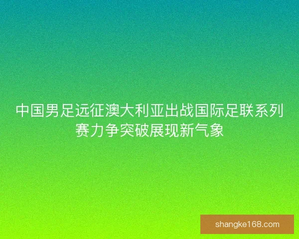 中国男足远征澳大利亚出战国际足联系列赛力争突破展现新气象
