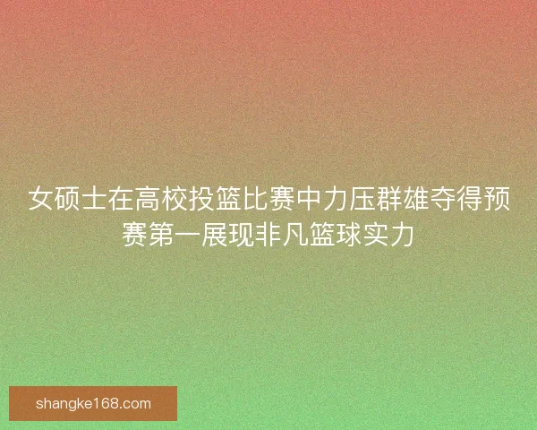 女硕士在高校投篮比赛中力压群雄夺得预赛第一展现非凡篮球实力