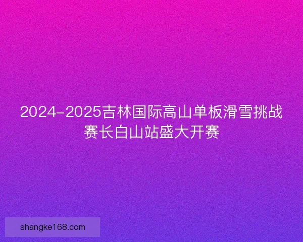 2024-2025吉林国际高山单板滑雪挑战赛长白山站盛大开赛