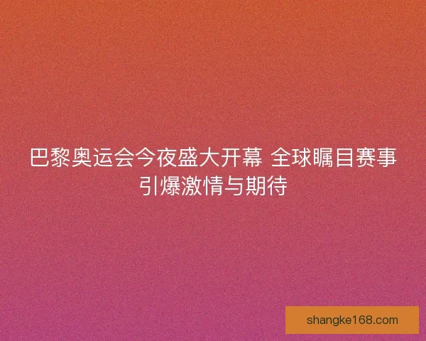 巴黎奥运会今夜盛大开幕 全球瞩目赛事引爆激情与期待 巴黎奥运会今夜盛大开幕 全球瞩目赛事引爆激情与期待