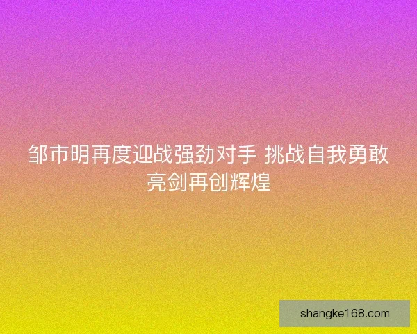 邹市明再度迎战强劲对手 挑战自我勇敢亮剑再创辉煌