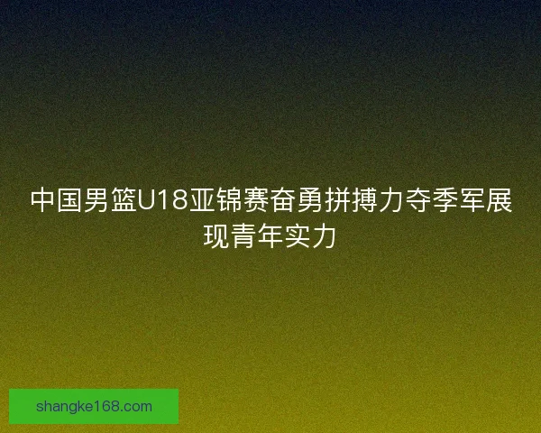 中国男篮U18亚锦赛奋勇拼搏力夺季军展现青年实力