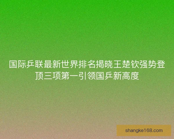国际乒联最新世界排名揭晓王楚钦强势登顶三项第一引领国乒新高度 国际乒联最新世界排名揭晓王楚钦强势登顶三项第一引领国乒新高度