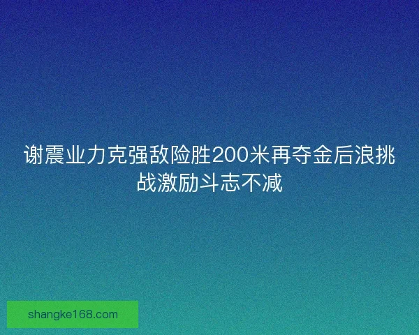 谢震业力克强敌险胜200米再夺金后浪挑战激励斗志不减 谢震业力克强敌险胜200米再夺金后浪挑战激励斗志不减
