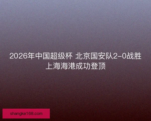 2026年中国超级杯 北京国安队2-0战胜上海海港成功登顶 2026年中国超级杯 北京国安队2-0战胜上海海港成功登顶
