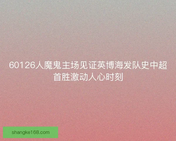 60126人魔鬼主场见证英博海发队史中超首胜激动人心时刻 60126人魔鬼主场见证英博海发队史中超首胜激动人心时刻