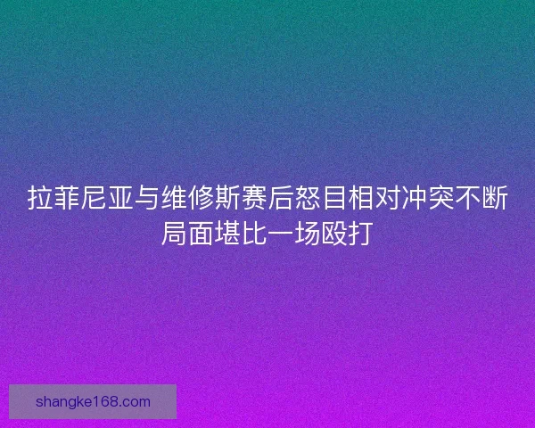 拉菲尼亚与维修斯赛后怒目相对冲突不断局面堪比一场殴打 拉菲尼亚与维修斯赛后怒目相对冲突不断局面堪比一场殴打