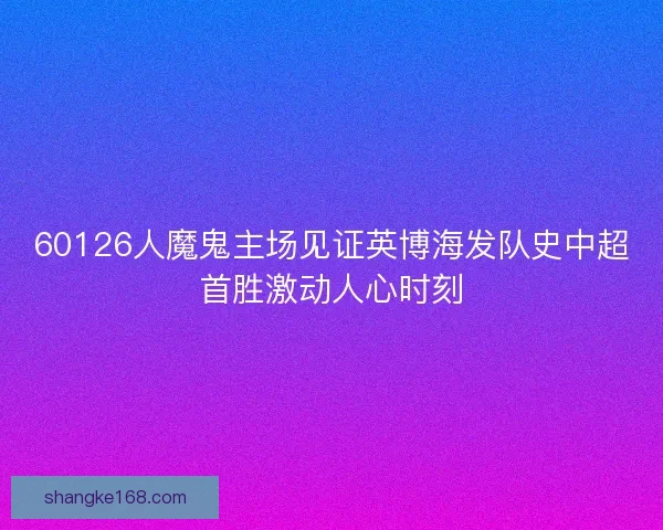 60126人魔鬼主场见证英博海发队史中超首胜激动人心时刻