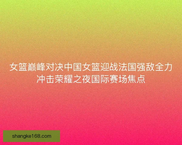 女篮巅峰对决中国女篮迎战法国强敌全力冲击荣耀之夜国际赛场焦点