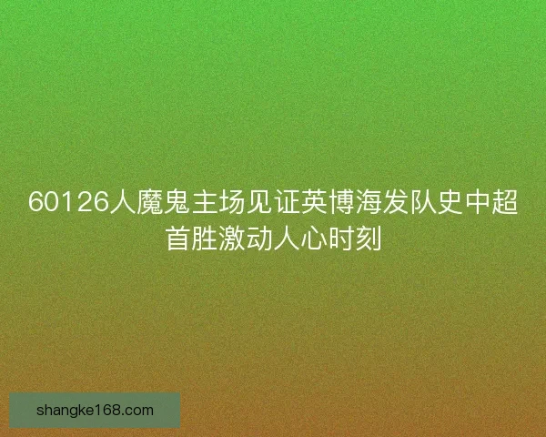 60126人魔鬼主场见证英博海发队史中超首胜激动人心时刻
