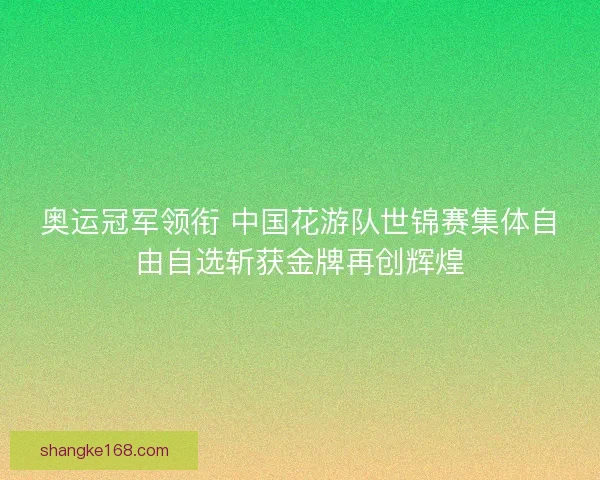 奥运冠军领衔 中国花游队世锦赛集体自由自选斩获金牌再创辉煌