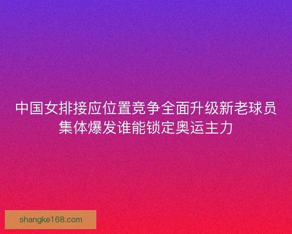 中国女排接应位置竞争全面升级新老球员集体爆发谁能锁定奥运主力 中国女排接应位置竞争全面升级新老球员集体爆发谁能锁定奥运主力