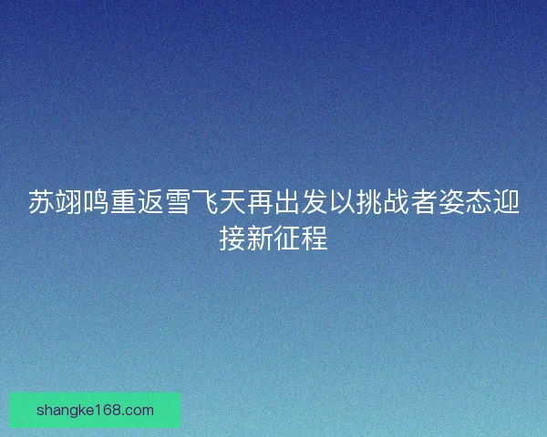 苏翊鸣重返雪飞天再出发以挑战者姿态迎接新征程 苏翊鸣重返雪飞天再出发以挑战者姿态迎接新征程