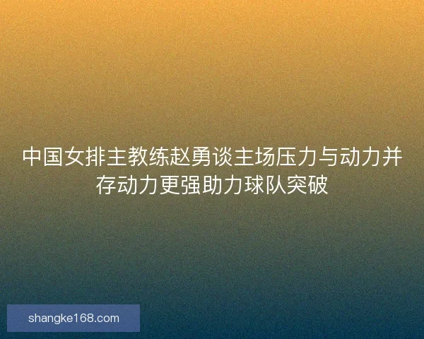 中国女排主教练赵勇谈主场压力与动力并存动力更强助力球队突破 中国女排主教练赵勇谈主场压力与动力并存动力更强助力球队突破